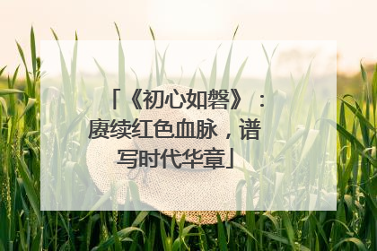 《初心如磐》：赓续红色血脉，谱写时代华章