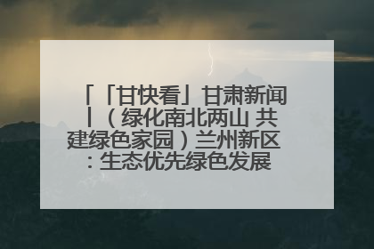 「甘快看」甘肃新闻丨（绿化南北两山 共建绿色家园）兰州新区：生态优先绿色发展 打造生态环保示范区