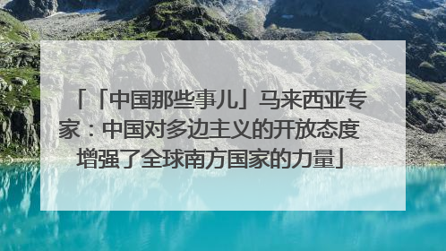 「中国那些事儿」马来西亚专家：中国对多边主义的开放态度增强了全球南方国家的力量