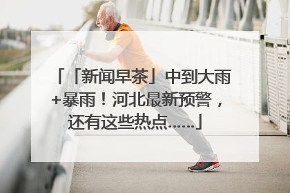 「新闻早茶」中到大雨+暴雨！河北最新预警，还有这些热点……