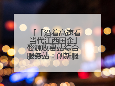 「沿着高速看当代江西国企」婺源收费站综合服务站：创新服务模式，点亮高速出行新体验