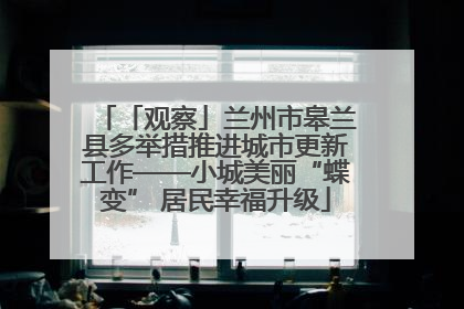 「观察」兰州市皋兰县多举措推进城市更新工作——小城美丽“蝶变” 居民幸福升级