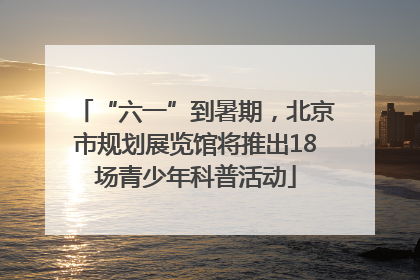 “六一”到暑期，北京市规划展览馆将推出18场青少年科普活动
