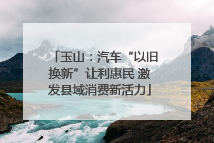 玉山：汽车“以旧换新”让利惠民 激发县域消费新活力