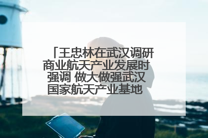 王忠林在武汉调研商业航天产业发展时强调 做大做强武汉国家航天产业基地 打造具有全国影响力的“中国星谷”