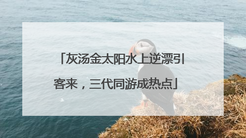 灰汤金太阳水上逆漂引客来，三代同游成热点