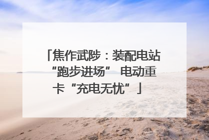 焦作武陟：装配电站“跑步进场” 电动重卡“充电无忧”