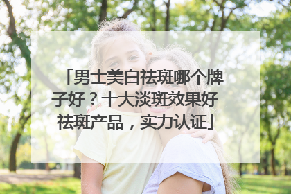 男士美白祛斑哪个牌子好？十大淡斑效果好祛斑产品，实力认证