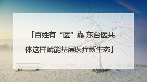 百姓有“医”靠 东台医共体这样赋能基层医疗新生态