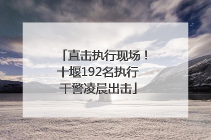 直击执行现场！十堰192名执行干警凌晨出击