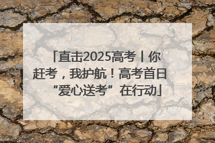 直击2025高考丨你赶考，我护航！高考首日“爱心送考”在行动