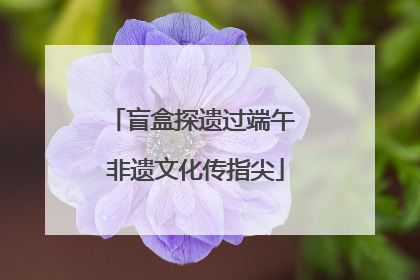 盲盒探遗过端午 非遗文化传指尖