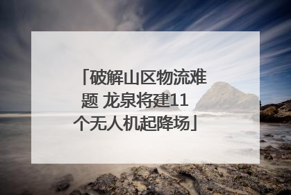 破解山区物流难题 龙泉将建11个无人机起降场