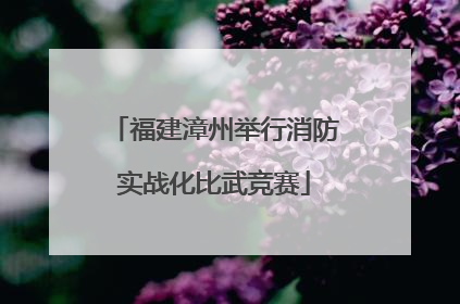 福建漳州举行消防实战化比武竞赛