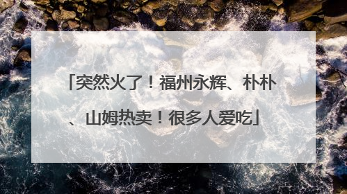 突然火了！福州永辉、朴朴、山姆热卖！很多人爱吃