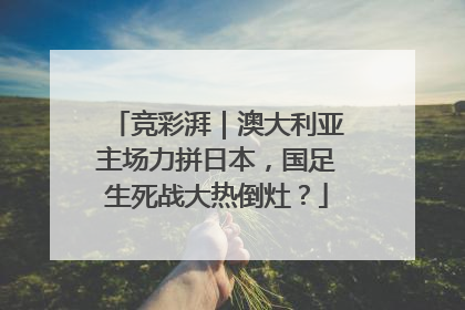 竞彩湃｜澳大利亚主场力拼日本，国足生死战大热倒灶？