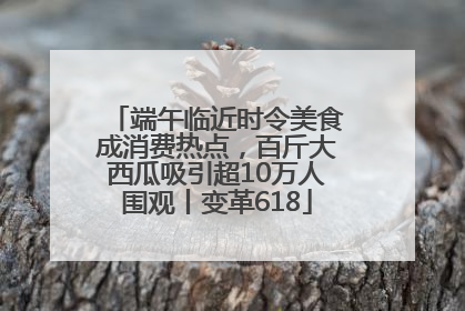 端午临近时令美食成消费热点，百斤大西瓜吸引超10万人围观丨变革618