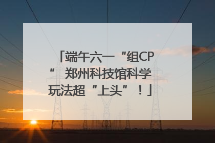 端午六一“组CP” 郑州科技馆科学玩法超“上头”！