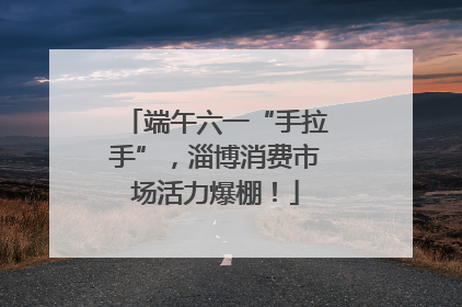 端午六一“手拉手”，淄博消费市场活力爆棚！