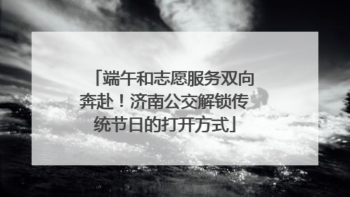 端午和志愿服务双向奔赴！济南公交解锁传统节日的打开方式