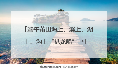 端午莆田海上、溪上、湖上、沟上“扒龙船”→