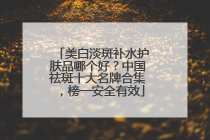 美白淡斑补水护肤品哪个好？中国祛斑十大名牌合集，榜一安全有效