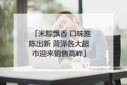 米粽飘香 口味推陈出新 菏泽各大超市迎来销售高峰