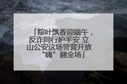 粽叶飘香迎端午，反诈同行护平安 立山公安这场警营开放“嗨”翻全场