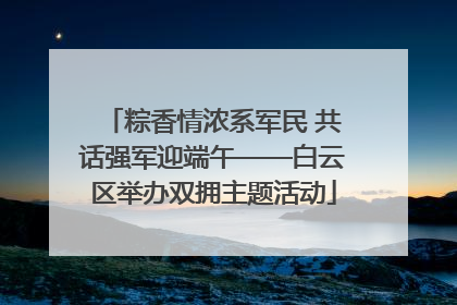粽香情浓系军民 共话强军迎端午——白云区举办双拥主题活动