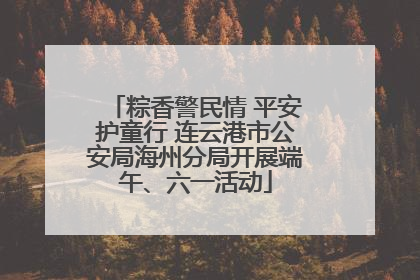粽香警民情 平安护童行 连云港市公安局海州分局开展端午、六一活动