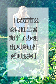 保定市公安局推出暑期学子办理出入境证件延时服务