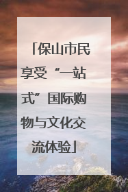 保山市民享受“一站式”国际购物与文化交流体验