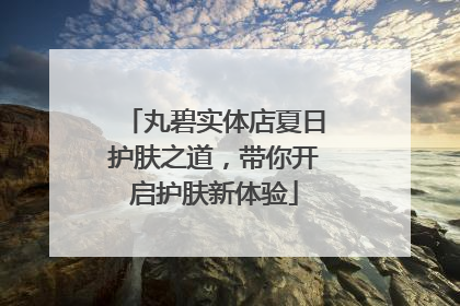 丸碧实体店夏日护肤之道，带你开启护肤新体验