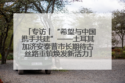 专访丨“希望与中国携手共建”——土耳其加济安泰普市长期待古丝路重镇焕发新活力