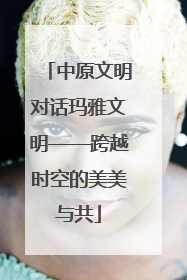 中原文明对话玛雅文明——跨越时空的美美与共