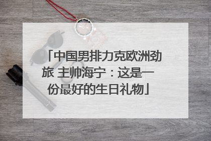 中国男排力克欧洲劲旅 主帅海宁：这是一份最好的生日礼物