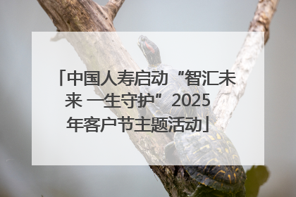 中国人寿启动“智汇未来 一生守护”2025年客户节主题活动