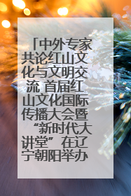 中外专家共论红山文化与文明交流 首届红山文化国际传播大会暨“新时代大讲堂”在辽宁朝阳举办