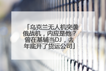 乌克兰无人机突袭俄战机，内应是他？曾在基辅当DJ，去年底开了货运公司