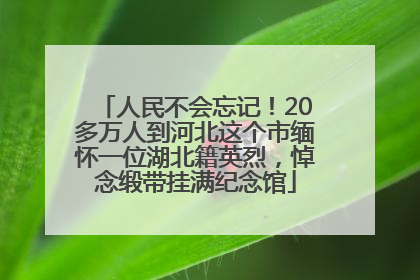 人民不会忘记！20多万人到河北这个市缅怀一位湖北籍英烈，悼念缎带挂满纪念馆