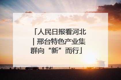人民日报看河北｜邢台特色产业集群向“新”而行