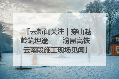 云新闻关注｜穿山越岭筑坦途——渝昆高铁云南段施工现场见闻