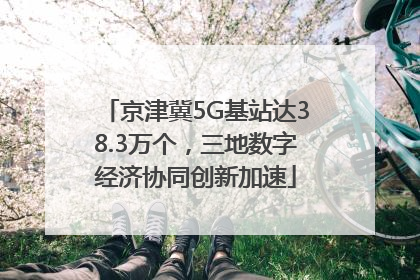 京津冀5G基站达38.3万个，三地数字经济协同创新加速