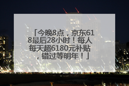 今晚8点，京东618最后28小时！每人每天超6180元补贴，错过等明年！