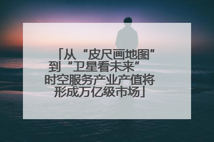 从“皮尺画地图”到“卫星看未来” 时空服务产业产值将形成万亿级市场