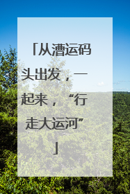 从漕运码头出发，一起来，“行走大运河”