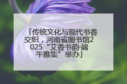 传统文化与现代书香交织，河南省图书馆2025“艾香书韵·端午雅集”举办