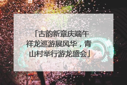 古韵新章庆端午 祥龙巡游展风华，青山村举行游龙盛会