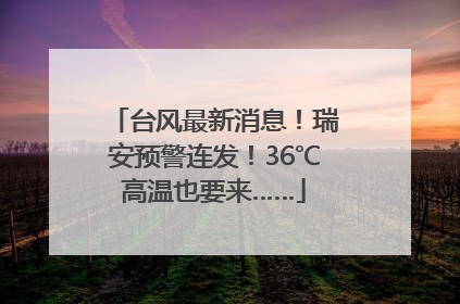 台风最新消息！瑞安预警连发！36℃高温也要来……