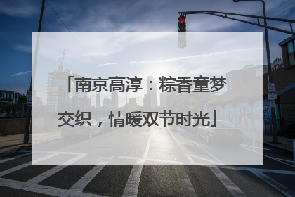 南京高淳：粽香童梦交织，情暖双节时光